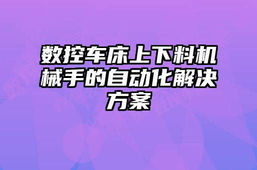 數(shù)控車床上下料機械手的自動化解決方案