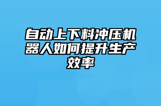 自動上下料沖壓機器人如何提升生產效率